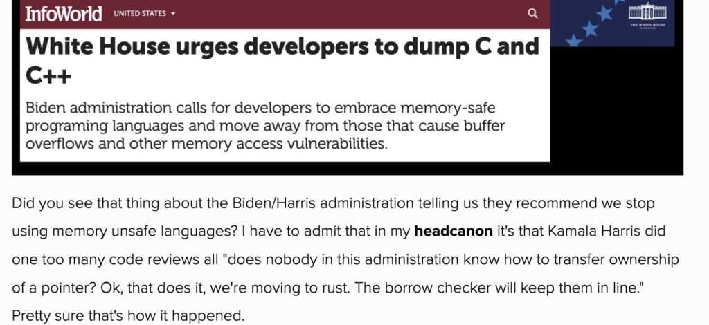 Description: Screenshot of web page with screenshot of news article summary above, and blogger's reaction below. News article: Infoworld United States Headline: White House urges developers to dump C and C++ Summary Biden administration calls for developers to embrace memory-safe programming languages and move away from those that cause buffer overflows and other memory access vulnerabilities.Reaction: Did you see that thing about the Biden/Harris administration telling us they recommend we stop using memory unsafe languages? I have to admit that in my (emphasized) head canon, it's that Kamala Harris did one too many code reviews all"does nobody in this administration know how to transfer ownership of a pointer? Ok, that does it, we're moving to rust. The borrow checker will keep them in line." Pretty sure that's how it happened.